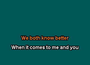 We both know better

When it comes to me and you