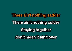 There ain't nothing sadder

There ain't nothing colder

Staying together

don't mean it ain't over