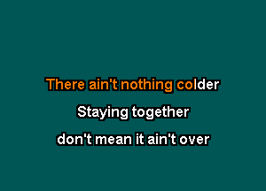 There ain't nothing colder

Staying together

don't mean it ain't over