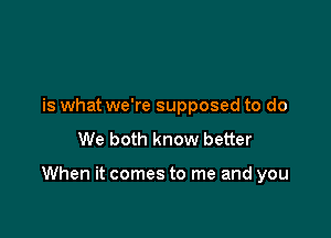 is what we're supposed to do
We both know better

When it comes to me and you