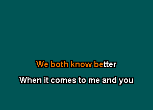 We both know better

When it comes to me and you