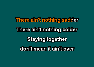 There ain't nothing sadder

There ain't nothing colder

Staying together

don't mean it ain't over