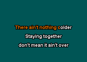 There ain't nothing colder

Staying together

don't mean it ain't over