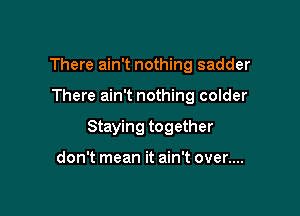 There ain't nothing sadder

There ain't nothing colder

Staying together

don't mean it ain't over....