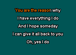 You are the reason why
I have everything I do
And I hope someday

I can give it all back to you
Oh, yes I do