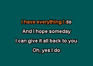 I have everything I do
And I hope someday

I can give it all back to you
Oh, yes I do