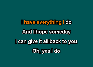 I have everything I do
And I hope someday

I can give it all back to you
Oh, yes I do