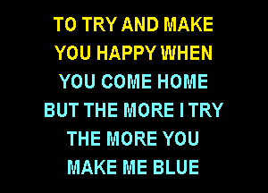 TO TRY AND MAKE
YOU HAPPY WHEN
YOU COME HOME
BUT THE MORE ITRY
THE MORE YOU

MAKE ME BLUE l