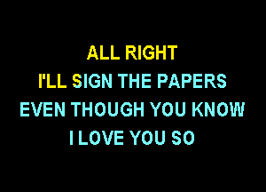 ALL RIGHT
I'LL SIGN THE PAPERS

EVEN THOUGH YOU KNOW
ILOVE YOU SO