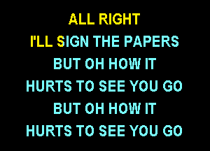 ALL RIGHT
I'LL SIGN THE PAPERS
BUT 0H HOW IT
HURTS TO SEE YOU GO
BUT 0H HOW IT
HURTS TO SEE YOU GO