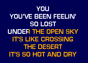 YOU
YOU'VE BEEN FEELIM
SO LOST
UNDER THE OPEN SKY
ITS LIKE CROSSING
THE DESERT
ITS 80 HOT AND DRY