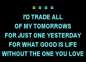 I'D TRADE ALL
OF MY TOMORROWS
FOR JUST ONE YESTERDAY
FOR WHAT GOOD IS LIFE
WITHOUT THE ONE YOU LOVE