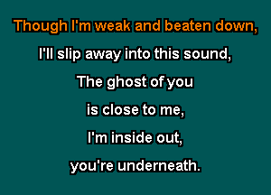 Though I'm weak and beaten down,

I'll slip away into this sound,
The ghost ofyou
is close to me,
I'm inside out,

you're underneath.