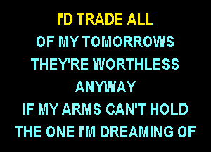 I'D TRADE ALL
OF MY TOMORROWS
THEY'RE WORTHLESS
ANYWAY
IF MY ARMS CAN'T HOLD
THE ONE I'M DREAMING 0F