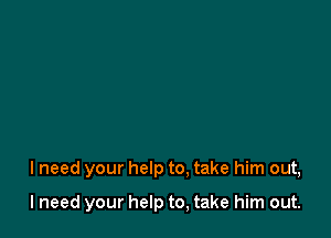 I need your help to, take him out,

I need your help to, take him out.