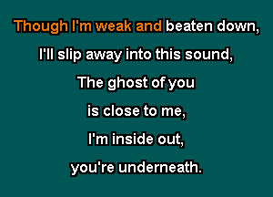 Though I'm weak and beaten down,

I'll slip away into this sound,
The ghost ofyou
is close to me,
I'm inside out,

you're underneath.