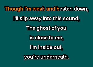 Though I'm weak and beaten down,

I'll slip away into this sound,
The ghost ofyou
is close to me,
I'm inside out,

you're underneath.