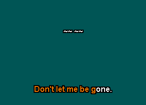 Don't let me be gone.