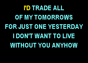 I'D TRADE ALL
OF MY TOMORROWS
FOR JUST ONE YESTERDAY
I DON'T WANT TO LIVE
WITHOUT YOU ANYHOW