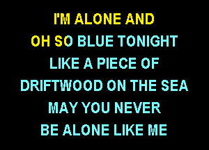 I'M ALONE AND
0H 50 BLUE TONIGHT
LIKE A PIECE OF
DRIFTWOOD ON THE SEA
MAY YOU NEVER
BE ALONE LIKE ME