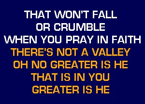 THAT WON'T FALL
0R CRUMBLE
WHEN YOU PRAY IN FAITH
THERE'S NOT A VALLEY
OH NO GREATER IS HE
THAT IS IN YOU
GREATER IS HE