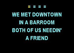 WE MET DOWNTOWN
IN A BARROOM

BOTH OF US NEEDIN'
A FRIEND