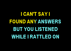 I CAN'T SAY I
FOUND ANY ANSWERS

BUT YOU LISTENED
WHILE I RATTLED 0N