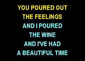 YOU POURED OUT
THE FEELINGS
AND I POURED

THE WINE
AND I'VE HAD
A BEAUTIFUL TIME