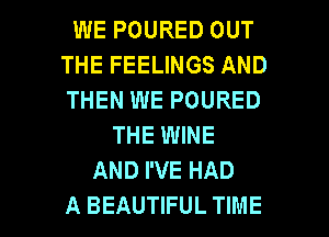 WE POURED OUT
THE FEELINGS AND
THEN WE POURED

THE WINE
AND I'VE HAD

A BEAUTIFUL TIME I