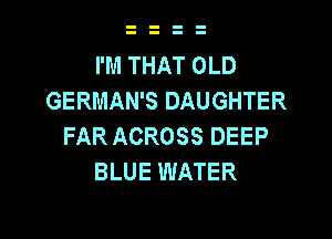 I'M THAT OLD
GERMAN'S DAUGHTER

FAR ACROSS DEEP
BLUE WATER