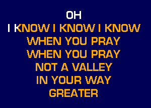 OH
I KNOWI KNOWI KNOW
WHEN YOU PRAY
WHEN YOU PRAY
NOT A VALLEY
IN YOUR WAY
GREATER