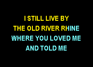 I STILL LIVE BY
THE OLD RIVER RHINE
WHERE YOU LOVED ME

AND TOLD ME