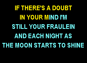 IF THERE'S A DOUBT
IN YOUR MIND I'M
STILL YOUR FRAULEIN
AND EACH NIGHT AS
THE MOON STARTS T0 SHINE