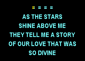 AS THE STARS
SHINE ABOVE ME
THEY TELL ME A STORY
OF OUR LOVE THAT WAS
SO DIVINE
