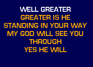 WELL GREATER
GREATER IS HE
STANDING IN YOUR WAY
MY GOD WILL SEE YOU
THROUGH
YES HE WILL