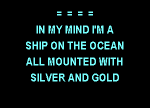 IN MY MIND I'M A
SHIP ON THE OCEAN

ALL MOUNTED WITH
SILVERAND GOLD