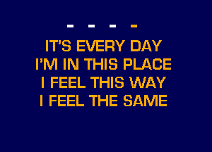 IT'S EVERY DAY
I'M IN THIS PLACE
I FEEL THIS WAY
I FEEL THE SAME

g