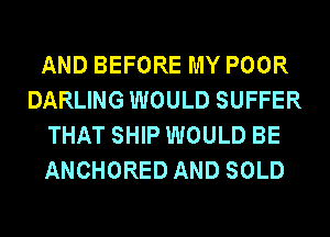 AND BEFORE MY POOR
DARLING WOULD SUFFER
THAT SHIP WOULD BE
ANCHORED AND SOLD