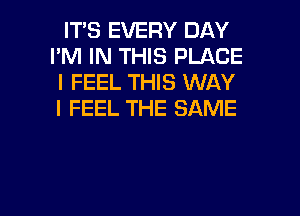 IT'S EVERY DAY
I'M IN THIS PLACE
I FEEL THIS WAY
I FEEL THE SAME

g