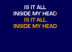 IS IT ALL
INSIDE MY HEAD
IS IT ALL

INSIDE MY HEAD