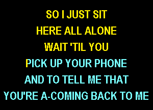 SO I JUST SIT
HERE ALL ALONE
WAIT 'TIL YOU
PICK UP YOUR PHONE
AND TO TELL ME THAT
YOU'RE A-COMING BACK TO ME
