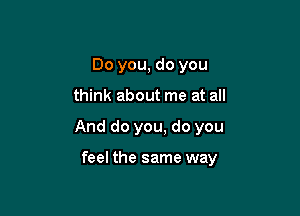 Do you, do you

think about me at all

And do you, do you

feel the same way