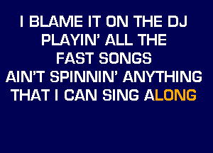 I BLAME IT ON THE DJ
PLAYIN' ALL THE
FAST SONGS
AIN'T SPINNIM ANYTHING
THAT I CAN SING ALONG