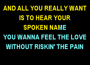 AND ALL YOU REALLY WANT
IS TO HEAR YOUR
SPOKEN NAME
YOU WANNA FEEL THE LOVE
WITHOUT RISKIN' THE PAIN