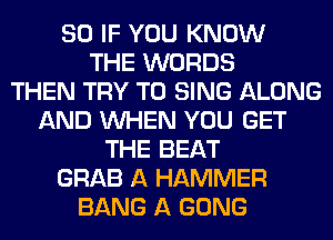 SO IF YOU KNOW
THE WORDS
THEN TRY TO SING ALONG
AND WHEN YOU GET
THE BEAT
GRAB A HAMMER
BANG A GONG