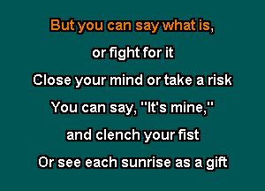 But you can say what is,
or fight for it
Close your mind or take a risk

You can say, It's mine,

and clench your fist

Or see each sunrise as a gift I