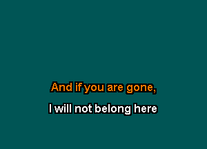 And ifyou are gone,

lwill not belong here