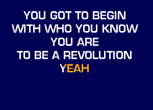 YOU GOT TO BEGIN
WITH WHO YOU KNOW
YOU ARE
TO BE A REVOLUTION
YEAH