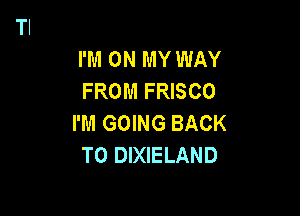 I'M ON MY WAY
FROM FRISCO

I'M GOING BACK
TO DIXIELAND