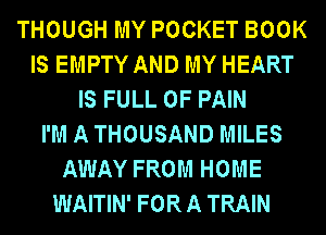 THOUGH MY POCKET BOOK
IS EMPTY AND MY HEART
IS FULL OF PAIN
I'M A THOUSAND MILES
AWAY FROM HOME
WAITIN' FOR A TRAIN